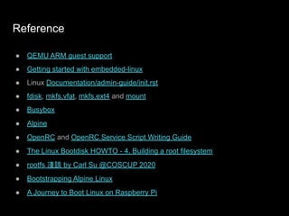 Reference
● QEMU ARM guest support
● Getting started with embedded-linux
● Linux Documentation/admin-guide/init.rst
● fdisk, mkfs.vfat, mkfs.ext4 and mount
● Busybox
● Alpine
● OpenRC and OpenRC Service Script Writing Guide
● The Linux Bootdisk HOWTO - 4. Building a root filesystem
● rootfs 淺談 by Carl Su @COSCUP 2020
● Bootstrapping Alpine Linux
● A Journey to Boot Linux on Raspberry Pi
 