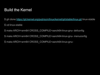 Build the Kernel
$ git clone https://git.kernel.org/pub/scm/linux/kernel/git/stable/linux.git linux-stable
$ cd linux-stable
$ make ARCH=arm64 CROSS_COMPILE=aarch64-linux-gnu- defconfig
$ make ARCH=arm64 CROSS_COMPILE=aarch64-linux-gnu- menuconfig
$ make ARCH=arm64 CROSS_COMPILE=aarch64-linux-gnu-
 