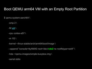 Boot QEMU arm64 VM with an Empty Root Partition
$ qemu-system-aarch64 
-smp 2 
-M virt 
-cpu cortex-a57 
-m 1G 
-kernel ~/linux-stable/arch/arm64/boot/Image 
--append "console=ttyAMA0 root=/dev/vda2 rw rootfstype=ext4" 
-hda ~/qemu-images/simple-busybox.img 
-serial stdio
 