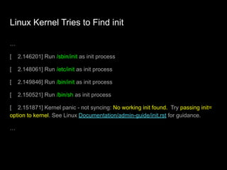 Linux Kernel Tries to Find init
…
[ 2.146201] Run /sbin/init as init process
[ 2.148061] Run /etc/init as init process
[ 2.149846] Run /bin/init as init process
[ 2.150521] Run /bin/sh as init process
[ 2.151871] Kernel panic - not syncing: No working init found. Try passing init=
option to kernel. See Linux Documentation/admin-guide/init.rst for guidance.
…
 