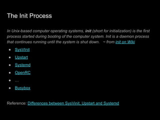 The Init Process
In Unix-based computer operating systems, init (short for initialization) is the first
process started during booting of the computer system. Init is a daemon process
that continues running until the system is shut down. ~ from init on Wiki
● SysVInit
● Upstart
● Systemd
● OpenRC
● …
● Busybox
Reference: Differences between SysVinit, Upstart and Systemd
 