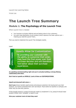 Launch tree Learning Notes

Vivian Lee




The Launch Tree Summary
Module 1: The Psychology of the Launch Tree
When Launch tree is needed

   •     Your business is all about offering real and lasting value to your customers…
   •     You want mass distribution of your product (which requires a far lower upfront cost —
         meaning you need the Launch Tree!)…

Then you need to implement the Launch Tree strategies exactly.




Upsell




do upselling and downselling right and you’re actually building a strong lifelong
relationship with them.

Don’t look at upsells as UPSELLS. Look at them as CUSTOMIZATIONS.




Upsell and downsell add value~~

Don’t use a heavy-handed upsell process and pressure customers into buying even your best
products, you haven’t presented them with real VALUE. They'll either be resentful or confused, and
either way you lose that customer.

If they bought product A, product B obviously needs to complement it. So, product B should make
product A either more “complete” or easier to use.

Give your customer more of what they want
 