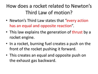 How does a rocket related to Newton’s
Third Law of motion?
• Newton’s Third Law states that “every action
has an equal and opposite reaction”.
• This law explains the generation of thrust by a
rocket engine.
• In a rocket, burning fuel creates a push on the
front of the rocket pushing it forward.
• This creates an equal and opposite push on
the exhaust gas backward.
 