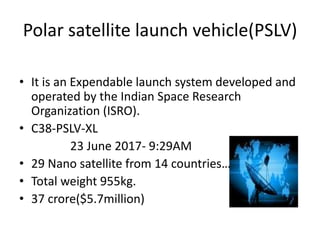 Polar satellite launch vehicle(PSLV)
• It is an Expendable launch system developed and
operated by the Indian Space Research
Organization (ISRO).
• C38-PSLV-XL
23 June 2017- 9:29AM
• 29 Nano satellite from 14 countries…
• Total weight 955kg.
• 37 crore($5.7million)
 