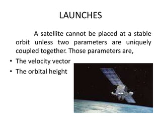 LAUNCHES
A satellite cannot be placed at a stable
orbit unless two parameters are uniquely
coupled together. Those parameters are,
• The velocity vector
• The orbital height
 