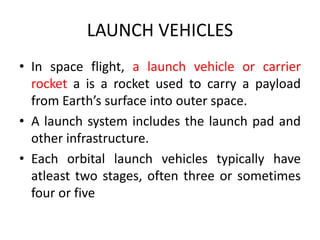 LAUNCH VEHICLES
• In space flight, a launch vehicle or carrier
rocket a is a rocket used to carry a payload
from Earth’s surface into outer space.
• A launch system includes the launch pad and
other infrastructure.
• Each orbital launch vehicles typically have
atleast two stages, often three or sometimes
four or five
 