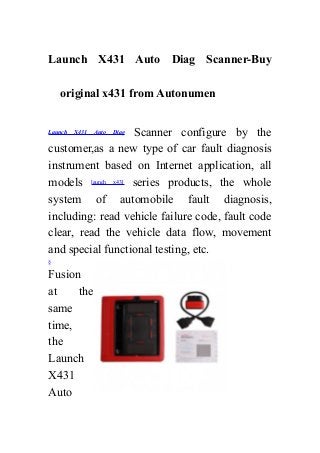 Launch X431 Auto Diag Scanner-Buy
original x431 from Autonumen
Launch X431 Auto Diag Scanner configure by the
customer,as a new type of car fault diagnosis
instrument based on Internet application, all
models launch x431 series products, the whole
system of automobile fault diagnosis,
including: read vehicle failure code, fault code
clear, read the vehicle data flow, movement
and special functional testing, etc.
§
Fusion
at the
same
time,
the
Launch
X431
Auto
 