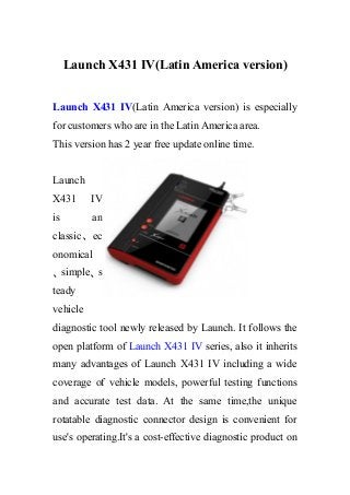 Launch X431 IV(Latin America version)
Launch X431 IV(Latin America version) is especially
for customers who are in the Latin America area.
This version has 2 year free update online time.
Launch
X431 IV
is an
classic、ec
onomical
、simple、s
teady
vehicle
diagnostic tool newly released by Launch. It follows the
open platform of Launch X431 IV series, also it inherits
many advantages of Launch X431 IV including a wide
coverage of vehicle models, powerful testing functions
and accurate test data. At the same time,the unique
rotatable diagnostic connector design is convenient for
use's operating.It's a cost-effective diagnostic product on
 