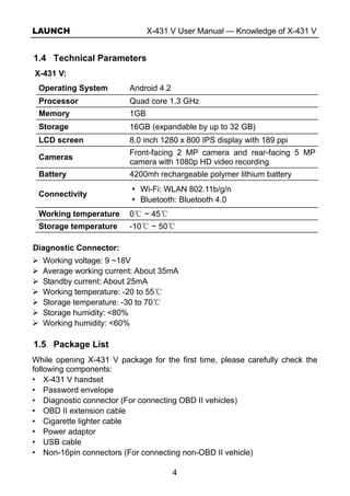 LAUNCH X-431 V User Manual — Knowledge of X-431 V
4
1.4 Technical Parameters
X-431 V:
Operating System Android 4.2
Processor Quad core 1.3 GHz
Memory 1GB
Storage 16GB (expandable by up to 32 GB)
LCD screen 8.0 inch 1280 x 800 IPS display with 189 ppi
Cameras
Front-facing 2 MP camera and rear-facing 5 MP
camera with 1080p HD video recording
Battery 4200mh rechargeable polymer lithium battery
Connectivity
Wi-Fi: WLAN 802.11b/g/n
Bluetooth: Bluetooth 4.0
Working temperature 0 ~℃ 45℃
Storage temperature -10 ~℃ 50℃
Diagnostic Connector:
Working voltage: 9 ~18V
Average working current: About 35mA
Standby current: About 25mA
Working temperature: -20 to 55℃
Storage temperature: -30 to 70℃
Storage humidity: <80%
Working humidity: <60%
1.5 Package List
While opening X-431 V package for the first time, please carefully check the
following components:
• X-431 V handset
• Password envelope
• Diagnostic connector (For connecting OBD II vehicles)
• OBD II extension cable
• Cigarette lighter cable
• Power adaptor
• USB cable
• Non-16pin connectors (For connecting non-OBD II vehicle)
 