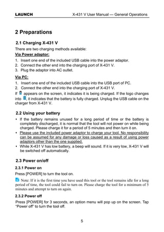 LAUNCH X-431 V User Manual — General Operations
5
2 Preparations
2.1 Charging X-431 V
There are two charging methods available:
Via Power adaptor:
1. Insert one end of the included USB cable into the power adaptor.
2. Connect the other end into the charging port of X-431 V.
3. Plug the adaptor into AC outlet.
Via PC:
1. Insert one end of the included USB cable into the USB port of PC.
2. Connect the other end into the charging port of X-431 V.
If appears on the screen, it indicates it is being charged. If the logo changes
into , it indicates that the battery is fully charged. Unplug the USB cable on the
charger from X-431 V.
2.2 Using your battery
If the battery remains unused for a long period of time or the battery is
completely discharged, it is normal that the tool will not power on while being
charged. Please charge it for a period of 5 minutes and then turn it on.
Please use the included power adaptor to charge your tool. No responsibility
can be assumed for any damage or loss caused as a result of using power
adaptors other than the one supplied.
While X-431 V has low battery, a beep will sound. If it is very low, X-431 V will
be switched off automatically.
2.3 Power on/off
2.3.1 Power on
Press [POWER] to turn the tool on.
Note: If it is the first time you have used this tool or the tool remains idle for a long
period of time, the tool could fail to turn on. Please charge the tool for a minimum of 5
minutes and attempt to turn on again.
2.3.2 Power off
Press [POWER] for 3 seconds, an option menu will pop up on the screen. Tap
“Power off” to turn the tool off.
 