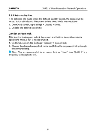 LAUNCH X-431 V User Manual — General Operations
8
2.8.5 Set standby time
If no activities are made within the defined standby period, the screen will be
locked automatically and the system enters sleep mode to save power.
1. On HOME screen, tap Settings > Display > Sleep.
2. Choose the desired sleep time.
2.9 Set screen lock
This function is designed to lock the screen and buttons to avoid accidental
operations while X-431 V keeps unused.
1. On HOME screen, tap Settings > Security > Screen lock.
2. Choose the desired screen lock mode and follow the on-screen instructions to
finish your setting.
Note: You are recommended to set screen lock as “None” since X-431 V is a
frequently used diagnostic tool.
 