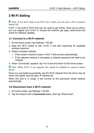 LAUNCH X-431 V User Manual — Wi-Fi Setup
9
3 Wi-Fi Setting
Note: If you don’t need to use Wi-Fi for a while, you can turn it off to conserve
battery life.
X-431 V has built-in Wi-Fi that can be used to get online. Once you’re online,
you can register your X-431 V, browse the Internet, get apps, send email and
check for software updates.
3.1 Connect to a Wi-Fi network
1. On the home screen, tap Settings > WLAN.
2. Slide the Wi-Fi switch to ON, X-431 V will start searching for available
wireless networks.
3. Select a wireless network,
If the chosen network is open, X-431 V will connect automatically;
If the selected network is encrypted, a network password will need to be
entered.
4. When “Connected” appears, tap to exit and return to the home screen.
Note: When Wi-Fi is not required, this should be disabled to conserve battery
power.
Once it is connected successfully, tap the Wi-Fi network from the list to view its
name, link speed, security type, IP address etc.
When this tool is in range, it will connect to the previously linked network
automatically.
3.2 Disconnect from a Wi-Fi network
1. On home screen, tap Settings > WLAN.
2. Tap the network with a Connected status, then tap “Disconnect”.
 