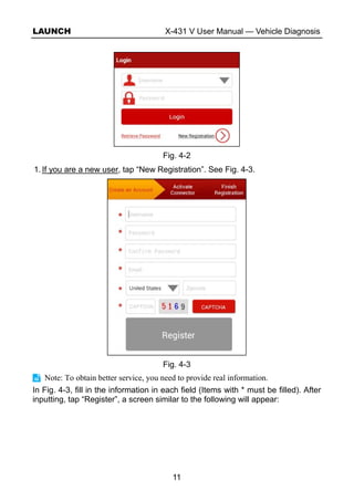 LAUNCH X-431 V User Manual — Vehicle Diagnosis
11
Fig. 4-2
1. If you are a new user, tap “New Registration”. See Fig. 4-3.
Fig. 4-3
Note: To obtain better service, you need to provide real information.
In Fig. 4-3, fill in the information in each field (Items with * must be filled). After
inputting, tap “Register”, a screen similar to the following will appear:
 