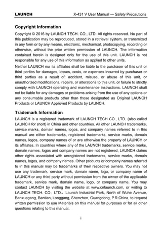 LAUNCH X-431 V User Manual — Safety Precautions
i
Copyright Information
Copyright © 2016 by LAUNCH TECH. CO., LTD. All rights reserved. No part of
this publication may be reproduced, stored in a retrieval system, or transmitted
in any form or by any means, electronic, mechanical, photocopying, recording or
otherwise, without the prior written permission of LAUNCH. The information
contained herein is designed only for the use of this unit. LAUNCH is not
responsible for any use of this information as applied to other units.
Neither LAUNCH nor its affiliates shall be liable to the purchaser of this unit or
third parties for damages, losses, costs, or expenses incurred by purchaser or
third parties as a result of: accident, misuse, or abuse of this unit, or
unauthorized modifications, repairs, or alterations to this unit, or failure to strictly
comply with LAUNCH operating and maintenance instructions. LAUNCH shall
not be liable for any damages or problems arising from the use of any options or
any consumable products other than those designated as Original LAUNCH
Products or LAUNCH Approved Products by LAUNCH.
Trademark Information
LAUNCH is a registered trademark of LAUNCH TECH CO., LTD. (also called
LAUNCH for short) in China and other countries. All other LAUNCH trademarks,
service marks, domain names, logos, and company names referred to in this
manual are either trademarks, registered trademarks, service marks, domain
names, logos, company names of or are otherwise the property of LAUNCH or
its affiliates. In countries where any of the LAUNCH trademarks, service marks,
domain names, logos and company names are not registered, LAUNCH claims
other rights associated with unregistered trademarks, service marks, domain
names, logos, and company names. Other products or company names referred
to in this manual may be trademarks of their respective owners. You may not
use any trademark, service mark, domain name, logo, or company name of
LAUNCH or any third party without permission from the owner of the applicable
trademark, service mark, domain name, logo, or company name. You may
contact LAUNCH by visiting the website at www.cnlaunch.com, or writing to
LAUNCH TECH. CO., LTD.，Launch Industrial Park, North of Wuhe Avenue,
Banxuegang, Bantian, Longgang, Shenzhen, Guangdong, P.R.China, to request
written permission to use Materials on this manual for purposes or for all other
questions relating to this manual.
 