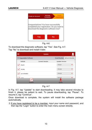 LAUNCH X-431 V User Manual — Vehicle Diagnosis
13
Fig. 4-6
To download the diagnostic software, tap “Yes”. See Fig. 4-7.
Tap “No” to download and install it later.
Fig. 4-7
In Fig. 4-7, tap “Update” to start downloading. It may take several minutes to
finish it, please be patient to wait. To pause downloading, tap “Pause”. To
resume it, tap “Continue”.
Once download is complete, the system will install the software package
automatically.
2. If you have registered to be a member, input your name and password, and
then tap the “Login” button to enter the main menu screen directly.
 