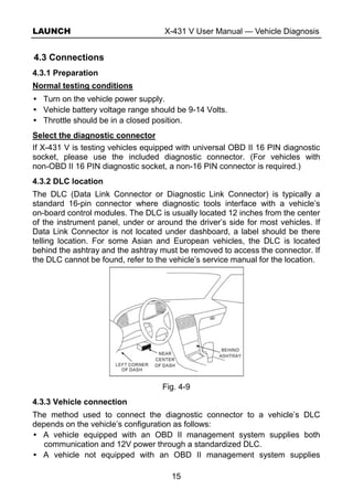 LAUNCH X-431 V User Manual — Vehicle Diagnosis
15
4.3 Connections
4.3.1 Preparation
Normal testing conditions
Turn on the vehicle power supply.
Vehicle battery voltage range should be 9-14 Volts.
Throttle should be in a closed position.
Select the diagnostic connector
If X-431 V is testing vehicles equipped with universal OBD II 16 PIN diagnostic
socket, please use the included diagnostic connector. (For vehicles with
non-OBD II 16 PIN diagnostic socket, a non-16 PIN connector is required.)
4.3.2 DLC location
The DLC (Data Link Connector or Diagnostic Link Connector) is typically a
standard 16-pin connector where diagnostic tools interface with a vehicle’s
on-board control modules. The DLC is usually located 12 inches from the center
of the instrument panel, under or around the driver’s side for most vehicles. If
Data Link Connector is not located under dashboard, a label should be there
telling location. For some Asian and European vehicles, the DLC is located
behind the ashtray and the ashtray must be removed to access the connector. If
the DLC cannot be found, refer to the vehicle’s service manual for the location.
Fig. 4-9
4.3.3 Vehicle connection
The method used to connect the diagnostic connector to a vehicle’s DLC
depends on the vehicle’s configuration as follows:
A vehicle equipped with an OBD II management system supplies both
communication and 12V power through a standardized DLC.
A vehicle not equipped with an OBD II management system supplies
 
