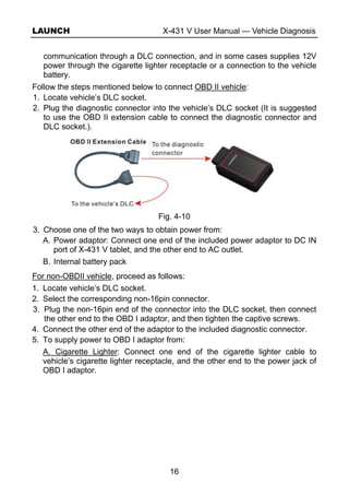 LAUNCH X-431 V User Manual — Vehicle Diagnosis
16
communication through a DLC connection, and in some cases supplies 12V
power through the cigarette lighter receptacle or a connection to the vehicle
battery.
Follow the steps mentioned below to connect OBD II vehicle:
1. Locate vehicle’s DLC socket.
2. Plug the diagnostic connector into the vehicle’s DLC socket (It is suggested
to use the OBD II extension cable to connect the diagnostic connector and
DLC socket.).
Fig. 4-10
3. Choose one of the two ways to obtain power from:
A. Power adaptor: Connect one end of the included power adaptor to DC IN
port of X-431 V tablet, and the other end to AC outlet.
B. Internal battery pack
For non-OBDII vehicle, proceed as follows:
1. Locate vehicle’s DLC socket.
2. Select the corresponding non-16pin connector.
3. Plug the non-16pin end of the connector into the DLC socket, then connect
the other end to the OBD I adaptor, and then tighten the captive screws.
4. Connect the other end of the adaptor to the included diagnostic connector.
5. To supply power to OBD I adaptor from:
A. Cigarette Lighter: Connect one end of the cigarette lighter cable to
vehicle’s cigarette lighter receptacle, and the other end to the power jack of
OBD I adaptor.
 