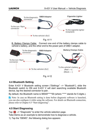 LAUNCH X-431 V User Manual — Vehicle Diagnosis
17
Fig. 4-11
B. Battery Clamps Cable: Connect one end of the battery clamps cable to
vehicle’s battery, and the other end to the power jack of OBD I adaptor.
Fig. 4-12
4.4 Bluetooth Setting
Enter X-431 V Bluetooth setting screen (“Settings” --> “Bluetooth”), slide the
Bluetooth switch to ON and X-431 V will start searching available Bluetooth
device, tap the desired connector to pair.
By default, the Bluetooth name is 98549*****00 (where ***** stands for 5 digits.).
Note: In case no Bluetooth setting is done before diagnostic software is launched,
you can also configure it while using the software. For details on Bluetooth connection,
please refer to Chapter 4.5 “Start diagnosing”.
4.5 Start Diagnosing
Tap --> “Diagnostic” to enter the vehicle selection page.
Take Demo as an example to demonstrate how to diagnose a vehicle.
1). Tap the “DEMO”, the following dialog box appears:
 