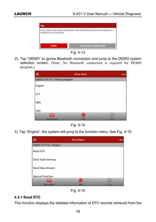 LAUNCH X-431 V User Manual — Vehicle Diagnosis
18
Fig. 4-13
2). Tap “DEMO” to ignore Bluetooth connection and jump to the DEMO system
selection screen. (Note: No Bluetooth connection is required for DEMO
program.)
Fig. 4-14
3). Tap “Engine”, the system will jump to the function menu. See Fig. 4-15.
Fig. 4-15
4.5.1 Read DTC
This function displays the detailed information of DTC records retrieved from the
 
