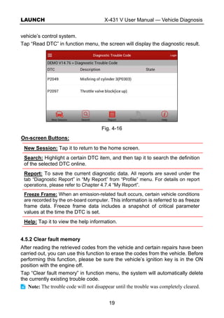 LAUNCH X-431 V User Manual — Vehicle Diagnosis
19
vehicle’s control system.
Tap “Read DTC” in function menu, the screen will display the diagnostic result.
Fig. 4-16
On-screen Buttons:
New Session: Tap it to return to the home screen.
Search: Highlight a certain DTC item, and then tap it to search the definition
of the selected DTC online.
Report: To save the current diagnostic data. All reports are saved under the
tab “Diagnostic Report” in “My Report” from “Profile” menu. For details on report
operations, please refer to Chapter 4.7.4 “My Report”.
Freeze Frame: When an emission-related fault occurs, certain vehicle conditions
are recorded by the on-board computer. This information is referred to as freeze
frame data. Freeze frame data includes a snapshot of critical parameter
values at the time the DTC is set.
Help: Tap it to view the help information.
4.5.2 Clear fault memory
After reading the retrieved codes from the vehicle and certain repairs have been
carried out, you can use this function to erase the codes from the vehicle. Before
performing this function, please be sure the vehicle’s ignition key is in the ON
position with the engine off.
Tap “Clear fault memory” in function menu, the system will automatically delete
the currently existing trouble code.
Note: The trouble code will not disappear until the trouble was completely cleared.
 