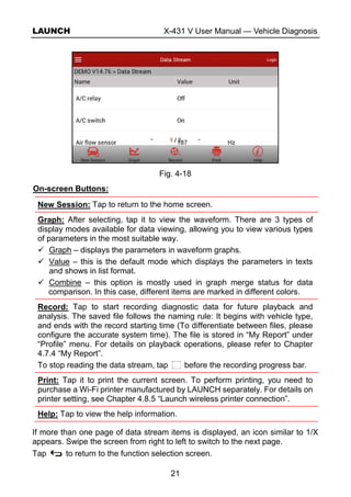 LAUNCH X-431 V User Manual — Vehicle Diagnosis
21
Fig. 4-18
On-screen Buttons:
New Session: Tap to return to the home screen.
Graph: After selecting, tap it to view the waveform. There are 3 types of
display modes available for data viewing, allowing you to view various types
of parameters in the most suitable way.
Graph – displays the parameters in waveform graphs.
Value – this is the default mode which displays the parameters in texts
and shows in list format.
Combine – this option is mostly used in graph merge status for data
comparison. In this case, different items are marked in different colors.
Record: Tap to start recording diagnostic data for future playback and
analysis. The saved file follows the naming rule: It begins with vehicle type,
and ends with the record starting time (To differentiate between files, please
configure the accurate system time). The file is stored in “My Report” under
“Profile” menu. For details on playback operations, please refer to Chapter
4.7.4 “My Report”.
To stop reading the data stream, tap before the recording progress bar.
Print: Tap it to print the current screen. To perform printing, you need to
purchase a Wi-Fi printer manufactured by LAUNCH separately. For details on
printer setting, see Chapter 4.8.5 “Launch wireless printer connection”.
Help: Tap to view the help information.
If more than one page of data stream items is displayed, an icon similar to 1/X
appears. Swipe the screen from right to left to switch to the next page.
Tap to return to the function selection screen.
 