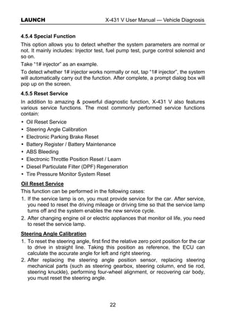 LAUNCH X-431 V User Manual — Vehicle Diagnosis
22
4.5.4 Special Function
This option allows you to detect whether the system parameters are normal or
not. It mainly includes: Injector test, fuel pump test, purge control solenoid and
so on.
Take “1# injector” as an example.
To detect whether 1# injector works normally or not, tap “1# injector”, the system
will automatically carry out the function. After complete, a prompt dialog box will
pop up on the screen.
4.5.5 Reset Service
In addition to amazing & powerful diagnostic function, X-431 V also features
various service functions. The most commonly performed service functions
contain:
Oil Reset Service
Steering Angle Calibration
Electronic Parking Brake Reset
Battery Register / Battery Maintenance
ABS Bleeding
Electronic Throttle Position Reset / Learn
Diesel Particulate Filter (DPF) Regeneration
Tire Pressure Monitor System Reset
Oil Reset Service
This function can be performed in the following cases:
1. If the service lamp is on, you must provide service for the car. After service,
you need to reset the driving mileage or driving time so that the service lamp
turns off and the system enables the new service cycle.
2. After changing engine oil or electric appliances that monitor oil life, you need
to reset the service lamp.
Steering Angle Calibration
1. To reset the steering angle, first find the relative zero point position for the car
to drive in straight line. Taking this position as reference, the ECU can
calculate the accurate angle for left and right steering.
2. After replacing the steering angle position sensor, replacing steering
mechanical parts (such as steering gearbox, steering column, end tie rod,
steering knuckle), performing four-wheel alignment, or recovering car body,
you must reset the steering angle.
 