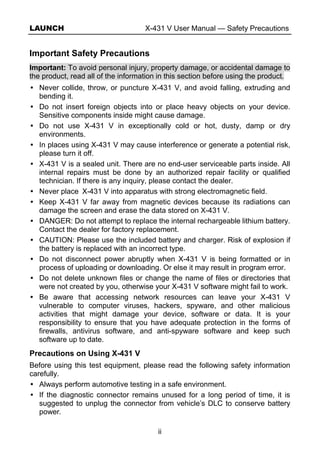 LAUNCH X-431 V User Manual — Safety Precautions
ii
Important Safety Precautions
Important: To avoid personal injury, property damage, or accidental damage to
the product, read all of the information in this section before using the product.
Never collide, throw, or puncture X-431 V, and avoid falling, extruding and
bending it.
Do not insert foreign objects into or place heavy objects on your device.
Sensitive components inside might cause damage.
Do not use X-431 V in exceptionally cold or hot, dusty, damp or dry
environments.
In places using X-431 V may cause interference or generate a potential risk,
please turn it off.
X-431 V is a sealed unit. There are no end-user serviceable parts inside. All
internal repairs must be done by an authorized repair facility or qualified
technician. If there is any inquiry, please contact the dealer.
Never place X-431 V into apparatus with strong electromagnetic field.
Keep X-431 V far away from magnetic devices because its radiations can
damage the screen and erase the data stored on X-431 V.
DANGER: Do not attempt to replace the internal rechargeable lithium battery.
Contact the dealer for factory replacement.
CAUTION: Please use the included battery and charger. Risk of explosion if
the battery is replaced with an incorrect type.
Do not disconnect power abruptly when X-431 V is being formatted or in
process of uploading or downloading. Or else it may result in program error.
Do not delete unknown files or change the name of files or directories that
were not created by you, otherwise your X-431 V software might fail to work.
Be aware that accessing network resources can leave your X-431 V
vulnerable to computer viruses, hackers, spyware, and other malicious
activities that might damage your device, software or data. It is your
responsibility to ensure that you have adequate protection in the forms of
firewalls, antivirus software, and anti-spyware software and keep such
software up to date.
Precautions on Using X-431 V
Before using this test equipment, please read the following safety information
carefully.
Always perform automotive testing in a safe environment.
If the diagnostic connector remains unused for a long period of time, it is
suggested to unplug the connector from vehicle’s DLC to conserve battery
power.
 