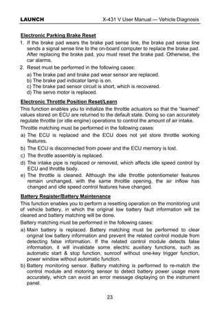 LAUNCH X-431 V User Manual — Vehicle Diagnosis
23
Electronic Parking Brake Reset
1. If the brake pad wears the brake pad sense line, the brake pad sense line
sends a signal sense line to the on-board computer to replace the brake pad.
After replacing the brake pad, you must reset the brake pad. Otherwise, the
car alarms.
2. Reset must be performed in the following cases:
a) The brake pad and brake pad wear sensor are replaced.
b) The brake pad indicator lamp is on.
c) The brake pad sensor circuit is short, which is recovered.
d) The servo motor is replaced.
Electronic Throttle Position Reset/Learn
This function enables you to initialize the throttle actuators so that the “learned”
values stored on ECU are returned to the default state. Doing so can accurately
regulate throttle (or idle engine) operations to control the amount of air intake.
Throttle matching must be performed in the following cases:
a) The ECU is replaced and the ECU does not yet store throttle working
features.
b) The ECU is disconnected from power and the ECU memory is lost.
c) The throttle assembly is replaced.
d) The intake pipe is replaced or removed, which affects idle speed control by
ECU and throttle body.
e) The throttle is cleaned. Although the idle throttle potentiometer features
remain unchanged, with the same throttle opening, the air inflow has
changed and idle speed control features have changed.
Battery Register/Battery Maintenance
This function enables you to perform a resetting operation on the monitoring unit
of vehicle battery, in which the original low battery fault information will be
cleared and battery matching will be done.
Battery matching must be performed in the following cases:
a) Main battery is replaced. Battery matching must be performed to clear
original low battery information and prevent the related control module from
detecting false information. If the related control module detects false
information, it will invalidate some electric auxiliary functions, such as
automatic start & stop function, sunroof without one-key trigger function,
power window without automatic function.
b) Battery monitoring sensor. Battery matching is performed to re-match the
control module and motoring sensor to detect battery power usage more
accurately, which can avoid an error message displaying on the instrument
panel.
 