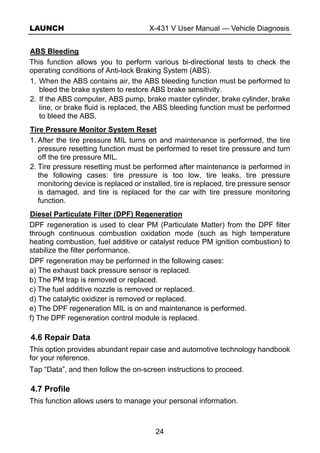 LAUNCH X-431 V User Manual — Vehicle Diagnosis
24
ABS Bleeding
This function allows you to perform various bi-directional tests to check the
operating conditions of Anti-lock Braking System (ABS).
1. When the ABS contains air, the ABS bleeding function must be performed to
bleed the brake system to restore ABS brake sensitivity.
2. If the ABS computer, ABS pump, brake master cylinder, brake cylinder, brake
line, or brake fluid is replaced, the ABS bleeding function must be performed
to bleed the ABS.
Tire Pressure Monitor System Reset
1. After the tire pressure MIL turns on and maintenance is performed, the tire
pressure resetting function must be performed to reset tire pressure and turn
off the tire pressure MIL.
2. Tire pressure resetting must be performed after maintenance is performed in
the following cases: tire pressure is too low, tire leaks, tire pressure
monitoring device is replaced or installed, tire is replaced, tire pressure sensor
is damaged, and tire is replaced for the car with tire pressure monitoring
function.
Diesel Particulate Filter (DPF) Regeneration
DPF regeneration is used to clear PM (Particulate Matter) from the DPF filter
through continuous combustion oxidation mode (such as high temperature
heating combustion, fuel additive or catalyst reduce PM ignition combustion) to
stabilize the filter performance.
DPF regeneration may be performed in the following cases:
a) The exhaust back pressure sensor is replaced.
b) The PM trap is removed or replaced.
c) The fuel additive nozzle is removed or replaced.
d) The catalytic oxidizer is removed or replaced.
e) The DPF regeneration MIL is on and maintenance is performed.
f) The DPF regeneration control module is replaced.
4.6 Repair Data
This option provides abundant repair case and automotive technology handbook
for your reference.
Tap “Data”, and then follow the on-screen instructions to proceed.
4.7 Profile
This function allows users to manage your personal information.
 