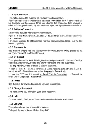 LAUNCH X-431 V User Manual — Vehicle Diagnosis
25
4.7.1 My Connector
This option is used to manage all your activated connectors.
If several diagnostic connectors are activated on this tool, a list of connectors will
be displayed on the screen. Once you choose the connector that belongs to
other account, you have to log out, and then input the right account to continue.
4.7.2 Activate Connector
It is used to activate your diagnostic connector.
Input the Serial Number and Activation Code, and then tap “Activate” to activate
the connector.
For details on how to obtain Serial Number and Activation Code, tap the link
below to get help.
4.7.3 Firmware fix
Use this item to upgrade and fix diagnostic firmware. During fixing, please do not
cut power or switch to other interfaces.
4.7.4 My Report
This option is used to view the diagnostic report generated in process of vehicle
diagnosis. Additionally, delete and share operations are also supported.
Tap “My Report”, there are total 2 options available.
If user records the running parameters while reading data stream, it will be
saved as .x431 file and appear under Diagnostic Record tab.
In case the DTC result is saved on Read Trouble Code page, .txt files will be
listed under Diagnostic Report tab.
4.7.5 Profile
Use this item to view and configure personal information.
4.7.6 Change Password
This item allows you to modify your login password.
4.7.7 Help
Function Notes, FAQ, Quick Start Guide and User Manual are included.
4.7.8 Log Out
This option allows you to logout the system.
To logout the current user ID, tap “Log Out”.
 