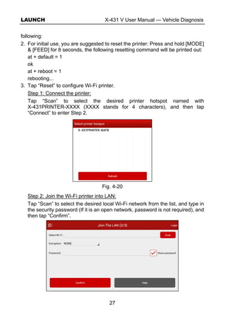 LAUNCH X-431 V User Manual — Vehicle Diagnosis
27
following:
2. For initial use, you are suggested to reset the printer: Press and hold [MODE]
& [FEED] for 8 seconds, the following resetting command will be printed out:
at + default = 1
ok
at + reboot = 1
rebooting...
3. Tap “Reset” to configure Wi-Fi printer.
Step 1: Connect the printer:
Tap “Scan” to select the desired printer hotspot named with
X-431PRINTER-XXXX (XXXX stands for 4 characters), and then tap
“Connect” to enter Step 2.
Fig. 4-20
Step 2: Join the Wi-Fi printer into LAN:
Tap “Scan” to select the desired local Wi-Fi network from the list, and type in
the security password (If it is an open network, password is not required), and
then tap “Confirm”.
 