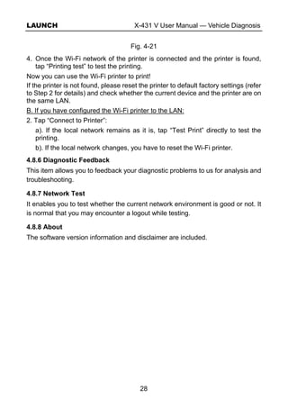 LAUNCH X-431 V User Manual — Vehicle Diagnosis
28
Fig. 4-21
4. Once the Wi-Fi network of the printer is connected and the printer is found,
tap “Printing test” to test the printing.
Now you can use the Wi-Fi printer to print!
If the printer is not found, please reset the printer to default factory settings (refer
to Step 2 for details) and check whether the current device and the printer are on
the same LAN.
B. If you have configured the Wi-Fi printer to the LAN:
2. Tap “Connect to Printer”:
a). If the local network remains as it is, tap “Test Print” directly to test the
printing.
b). If the local network changes, you have to reset the Wi-Fi printer.
4.8.6 Diagnostic Feedback
This item allows you to feedback your diagnostic problems to us for analysis and
troubleshooting.
4.8.7 Network Test
It enables you to test whether the current network environment is good or not. It
is normal that you may encounter a logout while testing.
4.8.8 About
The software version information and disclaimer are included.
 