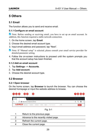 LAUNCH X-431 V User Manual — Others
29
5 Others
5.1 Email
The function allows you to send and receive email.
5.1.1 Configure an email account
Note: Before sending or receiving email, you have to set up an email account. In
addition, this function required a stable network connection.
1. On the home screen, tap Email.
2. Choose the desired email account type.
3. Input email address and password, tap “Next”.
Note: If “Manual setup” is selected, please consult your email service provider for
detailed parameter setting.
4. Follow the on-screen instructions to proceed until the system prompts you
that the account setup has been finished.
5.1.2 Add an email account
1. Tap Settings --> Accounts.
2. Tap Add account.
3. Choose the desired account type.
5.2 Browser
5.2.1 Open browser
On the home screen, tap Browser to launch the browser. You can choose the
desired homepage or input the website address to browse.
Fig. 5-1
1 Return to the previous page.
2 Advance to the recently visited page.
3 Refresh the current page.
4 Close the current page.
 
