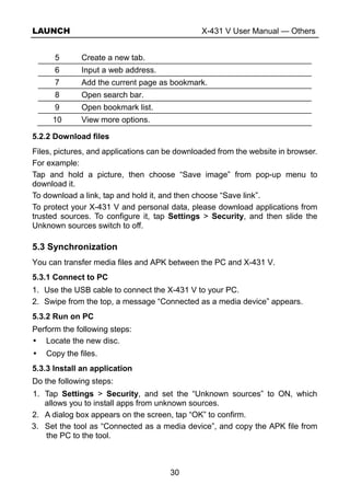 LAUNCH X-431 V User Manual — Others
30
5 Create a new tab.
6 Input a web address.
7 Add the current page as bookmark.
8 Open search bar.
9 Open bookmark list.
10 View more options.
5.2.2 Download files
Files, pictures, and applications can be downloaded from the website in browser.
For example:
Tap and hold a picture, then choose “Save image” from pop-up menu to
download it.
To download a link, tap and hold it, and then choose “Save link”.
To protect your X-431 V and personal data, please download applications from
trusted sources. To configure it, tap Settings > Security, and then slide the
Unknown sources switch to off.
5.3 Synchronization
You can transfer media files and APK between the PC and X-431 V.
5.3.1 Connect to PC
1. Use the USB cable to connect the X-431 V to your PC.
2. Swipe from the top, a message “Connected as a media device” appears.
5.3.2 Run on PC
Perform the following steps:
Locate the new disc.
Copy the files.
5.3.3 Install an application
Do the following steps:
1. Tap Settings > Security, and set the “Unknown sources” to ON, which
allows you to install apps from unknown sources.
2. A dialog box appears on the screen, tap “OK” to confirm.
3. Set the tool as “Connected as a media device”, and copy the APK file from
the PC to the tool.
 