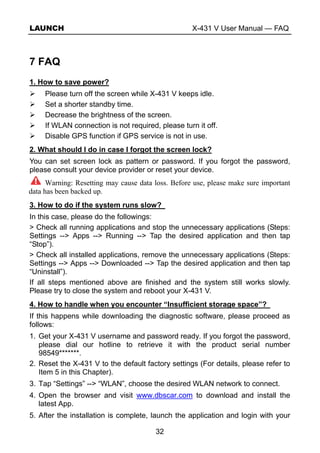 LAUNCH X-431 V User Manual — FAQ
32
7 FAQ
1. How to save power?
Please turn off the screen while X-431 V keeps idle.
Set a shorter standby time.
Decrease the brightness of the screen.
If WLAN connection is not required, please turn it off.
Disable GPS function if GPS service is not in use.
2. What should I do in case I forgot the screen lock?
You can set screen lock as pattern or password. If you forgot the password,
please consult your device provider or reset your device.
Warning: Resetting may cause data loss. Before use, please make sure important
data has been backed up.
3. How to do if the system runs slow?
In this case, please do the followings:
> Check all running applications and stop the unnecessary applications (Steps:
Settings --> Apps --> Running --> Tap the desired application and then tap
“Stop”).
> Check all installed applications, remove the unnecessary applications (Steps:
Settings --> Apps --> Downloaded --> Tap the desired application and then tap
“Uninstall”).
If all steps mentioned above are finished and the system still works slowly.
Please try to close the system and reboot your X-431 V.
4. How to handle when you encounter “Insufficient storage space”?
If this happens while downloading the diagnostic software, please proceed as
follows:
1. Get your X-431 V username and password ready. If you forgot the password,
please dial our hotline to retrieve it with the product serial number
98549*******.
2. Reset the X-431 V to the default factory settings (For details, please refer to
Item 5 in this Chapter).
3. Tap “Settings” --> “WLAN”, choose the desired WLAN network to connect.
4. Open the browser and visit www.dbscar.com to download and install the
latest App.
5. After the installation is complete, launch the application and login with your
 