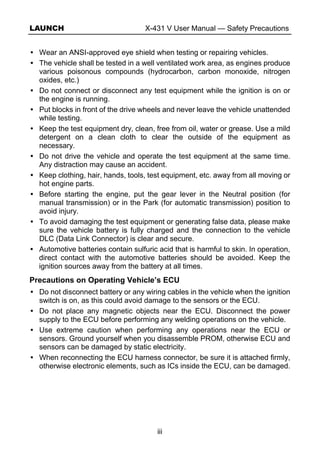 LAUNCH X-431 V User Manual — Safety Precautions
iii
Wear an ANSI-approved eye shield when testing or repairing vehicles.
The vehicle shall be tested in a well ventilated work area, as engines produce
various poisonous compounds (hydrocarbon, carbon monoxide, nitrogen
oxides, etc.)
Do not connect or disconnect any test equipment while the ignition is on or
the engine is running.
Put blocks in front of the drive wheels and never leave the vehicle unattended
while testing.
Keep the test equipment dry, clean, free from oil, water or grease. Use a mild
detergent on a clean cloth to clear the outside of the equipment as
necessary.
Do not drive the vehicle and operate the test equipment at the same time.
Any distraction may cause an accident.
Keep clothing, hair, hands, tools, test equipment, etc. away from all moving or
hot engine parts.
Before starting the engine, put the gear lever in the Neutral position (for
manual transmission) or in the Park (for automatic transmission) position to
avoid injury.
To avoid damaging the test equipment or generating false data, please make
sure the vehicle battery is fully charged and the connection to the vehicle
DLC (Data Link Connector) is clear and secure.
Automotive batteries contain sulfuric acid that is harmful to skin. In operation,
direct contact with the automotive batteries should be avoided. Keep the
ignition sources away from the battery at all times.
Precautions on Operating Vehicle’s ECU
Do not disconnect battery or any wiring cables in the vehicle when the ignition
switch is on, as this could avoid damage to the sensors or the ECU.
Do not place any magnetic objects near the ECU. Disconnect the power
supply to the ECU before performing any welding operations on the vehicle.
Use extreme caution when performing any operations near the ECU or
sensors. Ground yourself when you disassemble PROM, otherwise ECU and
sensors can be damaged by static electricity.
When reconnecting the ECU harness connector, be sure it is attached firmly,
otherwise electronic elements, such as ICs inside the ECU, can be damaged.
 