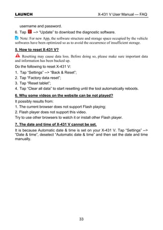 LAUNCH X-431 V User Manual — FAQ
33
username and password.
6. Tap --> “Update” to download the diagnostic software.
Note: For new App, the software structure and storage space occupied by the vehicle
softwares have been optimized so as to avoid the occurrence of insufficient storage.
5. How to reset X-431 V?
Resetting may cause data loss. Before doing so, please make sure important data
and information has been backed up.
Do the following to reset X-431 V:
1. Tap “Settings” --> “Back & Reset”;
2. Tap “Factory data reset”;
3. Tap “Reset tablet”;
4. Tap “Clear all data” to start resetting until the tool automatically reboots.
6. Why some videos on the website can be not played?
It possibly results from:
1. The current browser does not support Flash playing;
2. Flash player does not support this video.
Try to use other browsers to watch it or install other Flash player.
7. The date and time of X-431 V cannot be set.
It is because Automatic date & time is set on your X-431 V. Tap “Settings” -->
“Date & time”, deselect “Automatic date & time” and then set the date and time
manually.
 