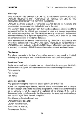 LAUNCH X-431 V User Manual — Warranty
34
Warranty
THIS WARRANTY IS EXPRESSLY LIMITED TO PERSONS WHO PURCHASE
LAUNCH PRODUCTS FOR PURPOSES OF RESALE OR USE IN THE
ORDINARY COURSE OF THE BUYER’S BUSINESS.
LAUNCH electronic product is warranted against defects in materials and
workmanship for one year from date of delivery to the user.
This warranty does not cover any part that has been abused, altered, used for a
purpose other than for which it was intended, or used in a manner inconsistent
with instructions regarding use. The exclusive remedy for any automotive meter
found to be defective is repair or replacement, and LAUNCH shall not be liable
for any consequential or incidental damages.
Final determination of defects shall be made by LAUNCH in accordance with
procedures established by LAUNCH. No agent, employee, or representative of
LAUNCH has any authority to bind LAUNCH to any affirmation, representation,
or warranty concerning LAUNCH automotive meters, except as stated herein.
Disclaimer
The above warranty is in lieu of any other warranty, expressed or implied,
including any warranty of merchantability or fitness for a particular purpose.
Purchase Order
Replaceable and optional parts can be ordered directly from your LAUNCH
authorized tool supplier. Your order should include the following information:
Order quantity
Part number
Part name
Customer Service
Any question during the operation, please call 86-755-84528722.
If your unit requires repair service, return it to the manufacturer with a copy of
the sales receipt and a note describing the problem. If the unit is determined to
be in warranty, it will be repaired or replaced at no charge. If the unit is
determined to be out of warranty, it will be repaired for a nominal service charge
plus return freight. Send the unit pre-paid to:
Attn: Customer Service Department
LAUNCH TECH. CO., LTD.
Launch Industrial Park,
North of Wuhe Avenue,
Banxuegang, Bantian,
 