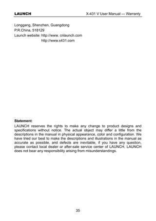LAUNCH X-431 V User Manual — Warranty
35
Longgang, Shenzhen, Guangdong
P.R.China, 518129
Launch website: http://www. cnlaunch.com
http://www.x431.com
Statement:
LAUNCH reserves the rights to make any change to product designs and
specifications without notice. The actual object may differ a little from the
descriptions in the manual in physical appearance, color and configuration. We
have tried our best to make the descriptions and illustrations in the manual as
accurate as possible, and defects are inevitable, if you have any question,
please contact local dealer or after-sale service center of LAUNCH, LAUNCH
does not bear any responsibility arising from misunderstandings.
 