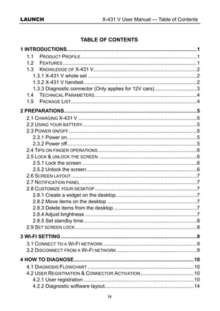 LAUNCH X-431 V User Manual — Table of Contents
iv
TABLE OF CONTENTS
1 INTRODUCTIONS.............................................................................................1
1.1 PRODUCT PROFILE...................................................................................1
1.2 FEATURES................................................................................................1
1.3 KNOWLEDGE OF X-431 V..........................................................................2
1.3.1 X-431 V whole set ..............................................................................2
1.3.2 X-431 V handset.................................................................................2
1.3.3 Diagnostic connector (Only applies for 12V cars)..............................3
1.4 TECHNICAL PARAMETERS .........................................................................4
1.5 PACKAGE LIST..........................................................................................4
2 PREPARATIONS...............................................................................................5
2.1 CHARGING X-431 V .....................................................................................5
2.2 USING YOUR BATTERY..................................................................................5
2.3 POWER ON/OFF............................................................................................5
2.3.1 Power on.............................................................................................5
2.3.2 Power off.............................................................................................5
2.4 TIPS ON FINGER OPERATIONS.......................................................................6
2.5 LOCK & UNLOCK THE SCREEN ......................................................................6
2.5.1 Lock the screen ..................................................................................6
2.5.2 Unlock the screen...............................................................................6
2.6 SCREEN LAYOUT..........................................................................................7
2.7 NOTIFICATION PANEL ...................................................................................7
2.8 CUSTOMIZE YOUR DESKTOP.........................................................................7
2.8.1 Create a widget on the desktop..........................................................7
2.8.2 Move items on the desktop ................................................................7
2.8.3 Delete items from the desktop............................................................7
2.8.4 Adjust brightness ................................................................................7
2.8.5 Set standby time.................................................................................8
2.9 SET SCREEN LOCK .......................................................................................8
3 WI-FI SETTING .................................................................................................9
3.1 CONNECT TO A WI-FI NETWORK ...................................................................9
3.2 DISCONNECT FROM A WI-FI NETWORK .........................................................9
4 HOW TO DIAGNOSE......................................................................................10
4.1 DIAGNOSIS FLOWCHART ............................................................................10
4.2 USER REGISTRATION & CONNECTOR ACTIVATION ......................................10
4.2.1 User registration ...............................................................................10
4.2.2 Diagnostic software layout................................................................14
 