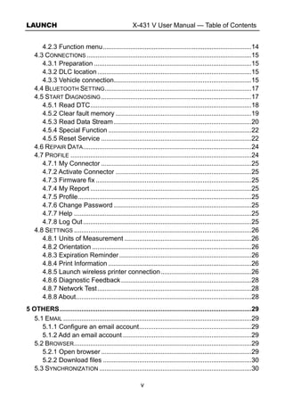 LAUNCH X-431 V User Manual — Table of Contents
v
4.2.3 Function menu..................................................................................14
4.3 CONNECTIONS ...........................................................................................15
4.3.1 Preparation .......................................................................................15
4.3.2 DLC location .....................................................................................15
4.3.3 Vehicle connection............................................................................15
4.4 BLUETOOTH SETTING.................................................................................17
4.5 START DIAGNOSING...................................................................................17
4.5.1 Read DTC.........................................................................................18
4.5.2 Clear fault memory ...........................................................................19
4.5.3 Read Data Stream............................................................................20
4.5.4 Special Function ...............................................................................22
4.5.5 Reset Service ...................................................................................22
4.6 REPAIR DATA.............................................................................................24
4.7 PROFILE ....................................................................................................24
4.7.1 My Connector ...................................................................................25
4.7.2 Activate Connector ...........................................................................25
4.7.3 Firmware fix ......................................................................................25
4.7.4 My Report .........................................................................................25
4.7.5 Profile................................................................................................25
4.7.6 Change Password ............................................................................25
4.7.7 Help ..................................................................................................25
4.7.8 Log Out.............................................................................................25
4.8 SETTINGS ..................................................................................................26
4.8.1 Units of Measurement ......................................................................26
4.8.2 Orientation ........................................................................................26
4.8.3 Expiration Reminder.........................................................................26
4.8.4 Print Information ...............................................................................26
4.8.5 Launch wireless printer connection..................................................26
4.8.6 Diagnostic Feedback........................................................................28
4.8.7 Network Test.....................................................................................28
4.8.8 About.................................................................................................28
5 OTHERS..........................................................................................................29
5.1 EMAIL ........................................................................................................29
5.1.1 Configure an email account..............................................................29
5.1.2 Add an email account .......................................................................29
5.2 BROWSER..................................................................................................29
5.2.1 Open browser ...................................................................................29
5.2.2 Download files ..................................................................................30
5.3 SYNCHRONIZATION ....................................................................................30
 
