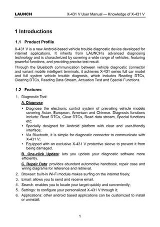LAUNCH X-431 V User Manual — Knowledge of X-431 V
1
1 Introductions
1.1 Product Profile
X-431 V is a new Android-based vehicle trouble diagnostic device developed for
internet applications. It inherits from LAUNCH’s advanced diagnosing
technology and is characterized by covering a wide range of vehicles, featuring
powerful functions, and providing precise test result.
Through the Bluetooth communication between vehicle diagnostic connector
and variant mobile intelligent terminals, it achieves X-431 series full car model
and full system vehicle trouble diagnosis, which includes Reading DTCs,
Clearing DTCs, Reading Data Stream, Actuation Test and Special Functions.
1.2 Features
1. Diagnostic Tool:
A. Diagnose
Diagnose the electronic control system of prevailing vehicle models
covering Asian, European, American and Chinese. Diagnosis functions
include: Read DTCs, Clear DTCs, Read data stream, Special functions
etc;
Specially designed for Android platform with clear and user-friendly
interface;
Via Bluetooth, it is simple for diagnostic connector to communicate with
X-431 V;
Equipped with an exclusive X-431 V protective sleeve to prevent it from
being damaged.
B. One-click Update: lets you update your diagnostic software more
efficiently.
C. Repair Data: provides abundant automotive handbook, repair case and
wiring diagrams for reference and retrieval.
2. Browser: built-in Wi-Fi module makes surfing on the internet freely;
3. Email: allows you to send and receive email.
4. Search: enables you to locate your target quickly and conveniently;
5. Settings: to configure your personalized X-431 V through it;
6. Applications: other android based applications can be customized to install
or uninstall.
 