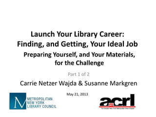 Launch Your Library Career:
Finding, and Getting, Your Ideal Job
Part 1 of 2
Carrie Netzer Wajda & Susanne Markgren
May 21, 2013
Preparing Yourself, and Your Materials,
for the Challenge
 