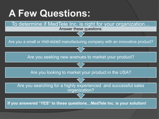 A Few Questions:
  To determine if MedTele Inc. is right for your organization…
                           Answer these questions:


Are you a small or mid-sized manufacturing company with an innovative product?


          Are you seeking new avenues to market your product?


           Are you looking to market your product in the USA?

     Are you searching for a highly experienced and successful sales
                               organization?

If you answered “YES” to these questions…MedTele Inc. is your solution!
 