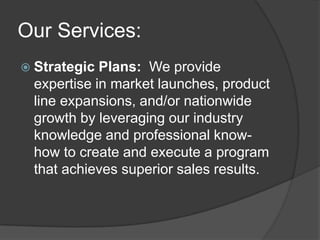 Our Services:
 Strategic Plans: We provide
 expertise in market launches, product
 line expansions, and/or nationwide
 growth by leveraging our industry
 knowledge and professional know-
 how to create and execute a program
 that achieves superior sales results.
 