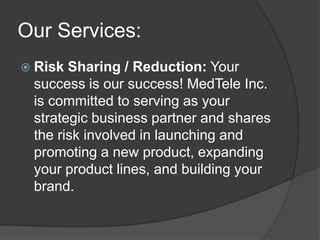 Our Services:
 Risk Sharing / Reduction: Your
 success is our success! MedTele Inc.
 is committed to serving as your
 strategic business partner and shares
 the risk involved in launching and
 promoting a new product, expanding
 your product lines, and building your
 brand.
 