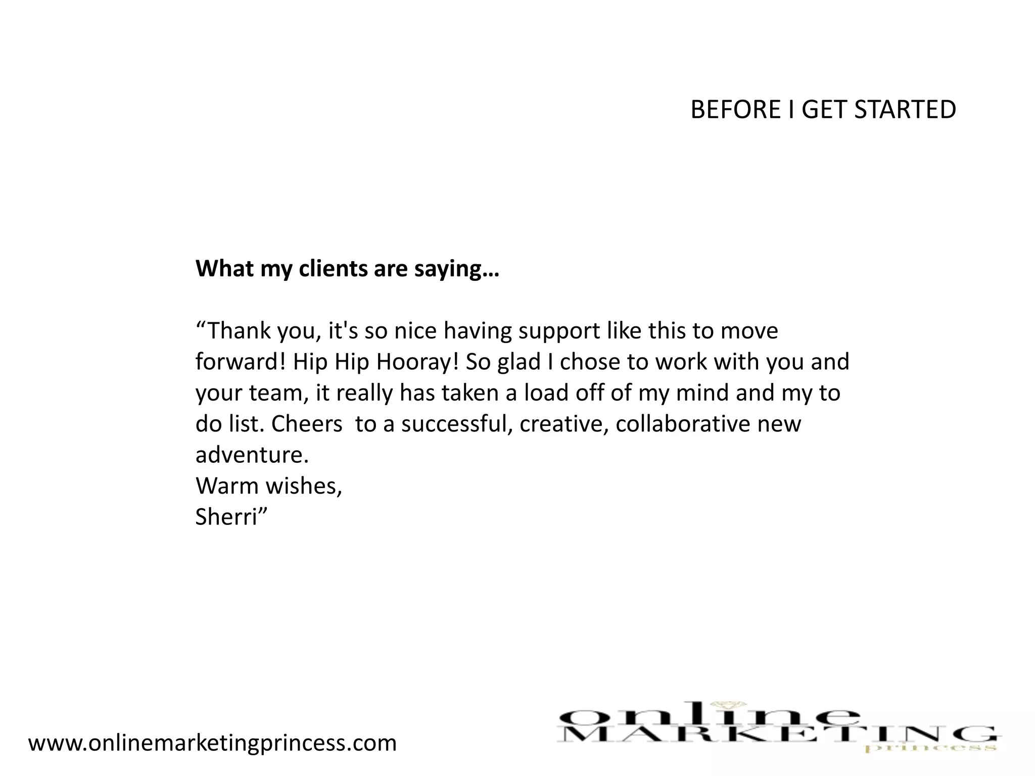 BEFORE I GET STARTED
What my clients are saying…
“Thank you, it's so nice having support like this to move
forward! Hip Hip Hooray! So glad I chose to work with you and
your team, it really has taken a load off of my mind and my to
do list. Cheers to a successful, creative, collaborative new
adventure.
Warm wishes,
Sherri”
www.onlinemarketingprincess.com
 