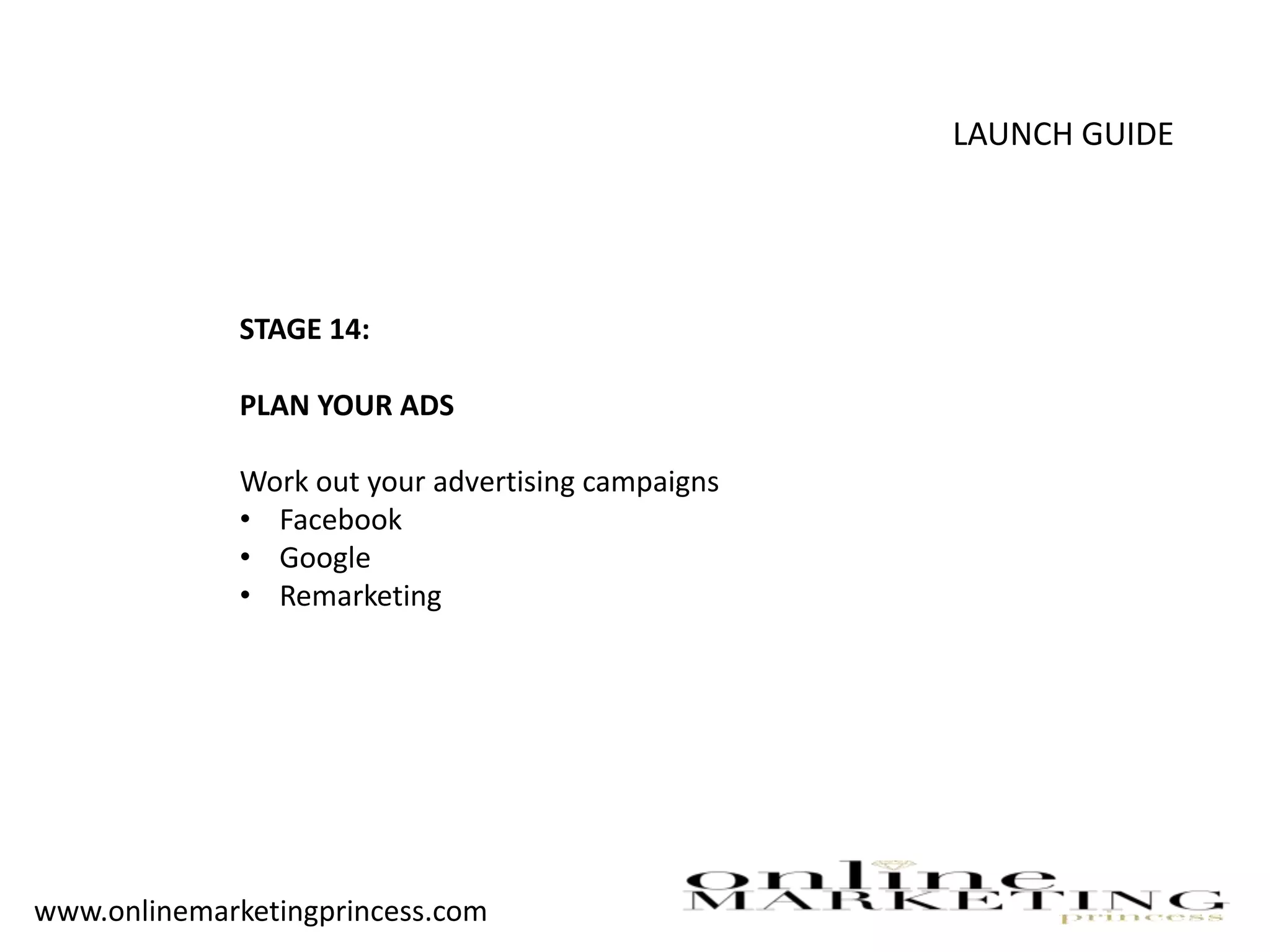 LAUNCH GUIDE
STAGE 14:
PLAN YOUR ADS
Work out your advertising campaigns
• Facebook
• Google
• Remarketing
www.onlinemarketingprincess.com
 