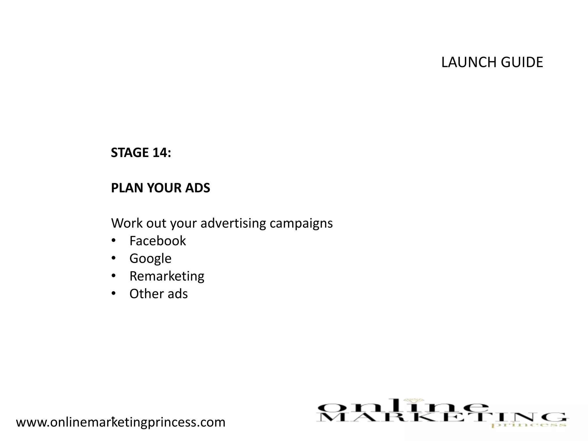 LAUNCH GUIDE
STAGE 14:
PLAN YOUR ADS
Work out your advertising campaigns
• Facebook
• Google
• Remarketing
• Other ads
-www.onlinemarketingprincess.com
 