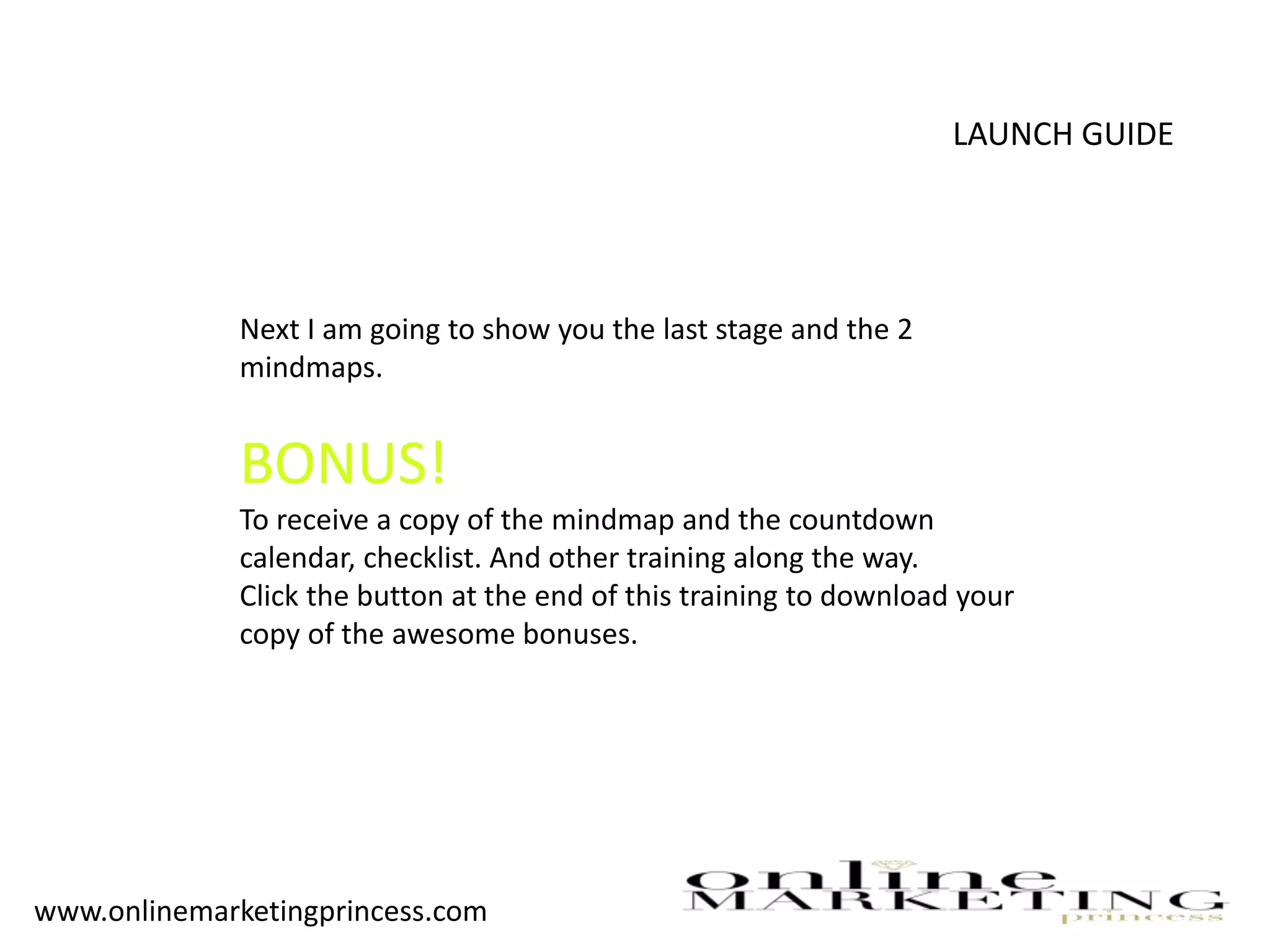LAUNCH GUIDE
Next I am going to show you the last stage and the 2
mindmaps.
BONUS!
To receive a copy of the mindmap and the countdown
calendar, checklist. And other training along the way.
Click the button at the end of this training to download your
copy of the awesome bonuses.
www.onlinemarketingprincess.com
 